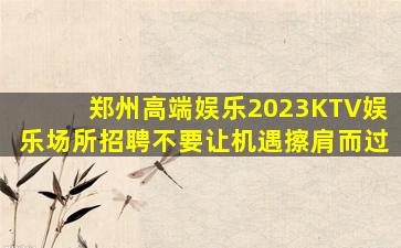 郑州高端娱乐2023KTV娱乐场所招聘不要让机遇擦肩而过